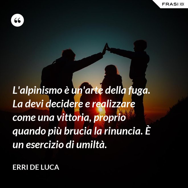 L'alpinismo è un'arte della fuga. La devi decidere e realizzare come una vittoria, proprio quando più brucia la rinuncia. È un esercizio di umiltà. - Erri De Luca