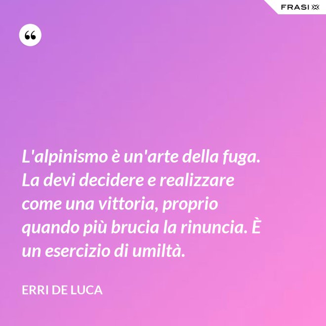 L'alpinismo è un'arte della fuga. La devi decidere e realizzare come una vittoria, proprio quando più brucia la rinuncia. È un esercizio di umiltà. - Erri De Luca