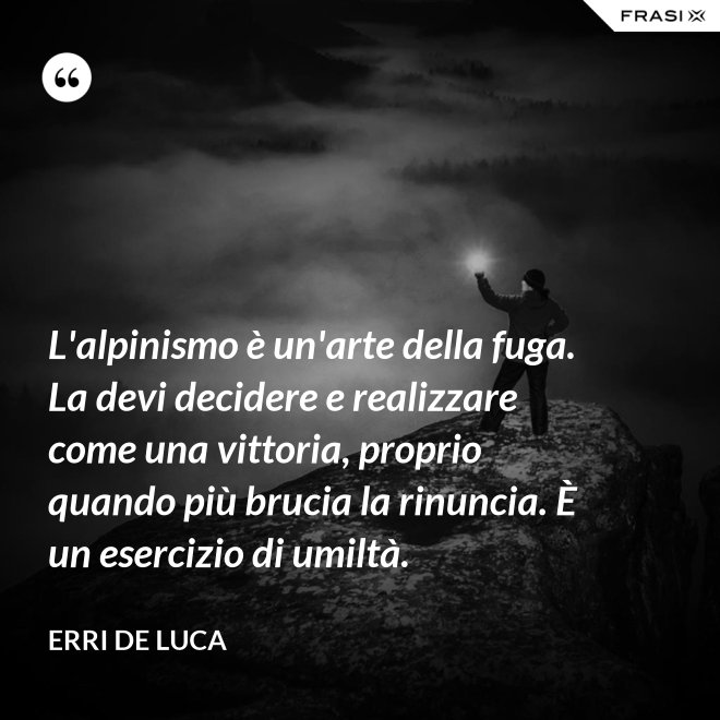 L'alpinismo è un'arte della fuga. La devi decidere e realizzare come una vittoria, proprio quando più brucia la rinuncia. È un esercizio di umiltà. - Erri De Luca