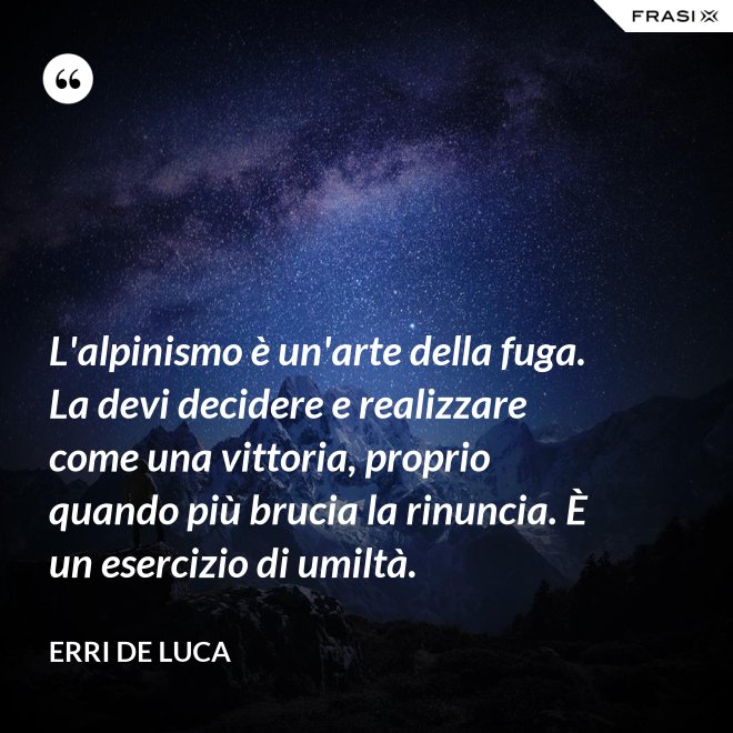 L'alpinismo è un'arte della fuga. La devi decidere e realizzare come una vittoria, proprio quando più brucia la rinuncia. È un esercizio di umiltà. - Erri De Luca
