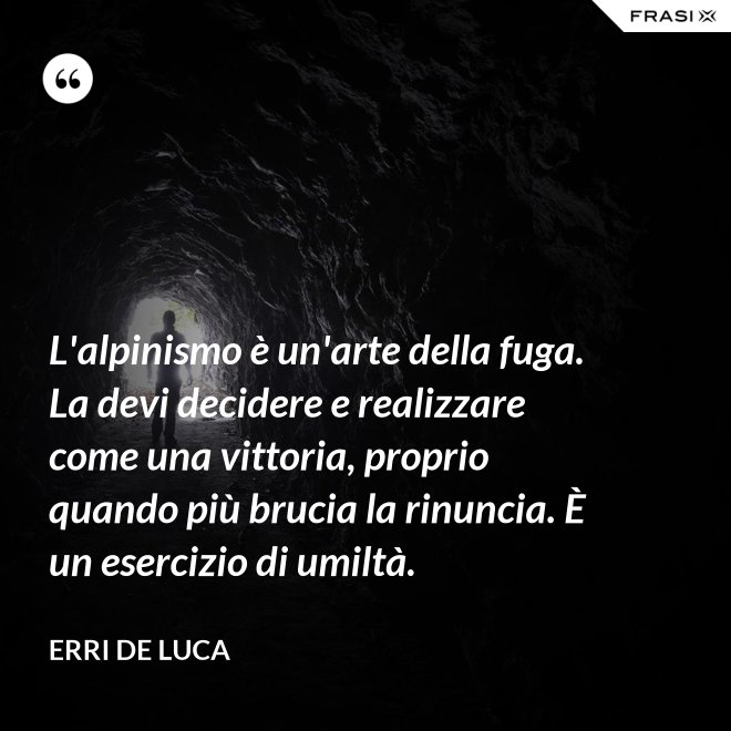 L'alpinismo è un'arte della fuga. La devi decidere e realizzare come una vittoria, proprio quando più brucia la rinuncia. È un esercizio di umiltà. - Erri De Luca