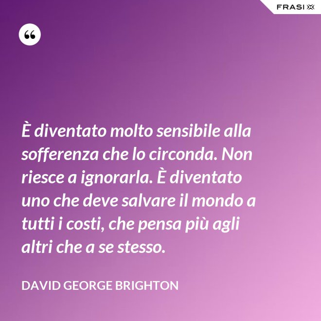 È diventato molto sensibile alla sofferenza che lo circonda. Non riesce a ignorarla. È diventato uno che deve salvare il mondo a tutti i costi, che pensa più agli altri che a se stesso. - David George Brighton