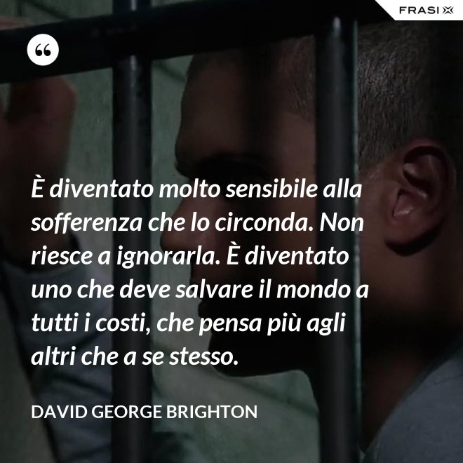 È diventato molto sensibile alla sofferenza che lo circonda. Non riesce a ignorarla. È diventato uno che deve salvare il mondo a tutti i costi, che pensa più agli altri che a se stesso. - David George Brighton