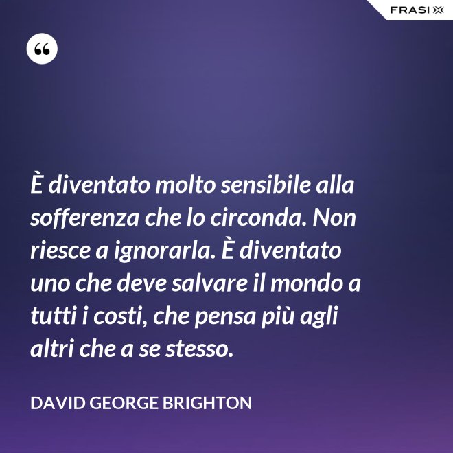 È diventato molto sensibile alla sofferenza che lo circonda. Non riesce a ignorarla. È diventato uno che deve salvare il mondo a tutti i costi, che pensa più agli altri che a se stesso. - David George Brighton