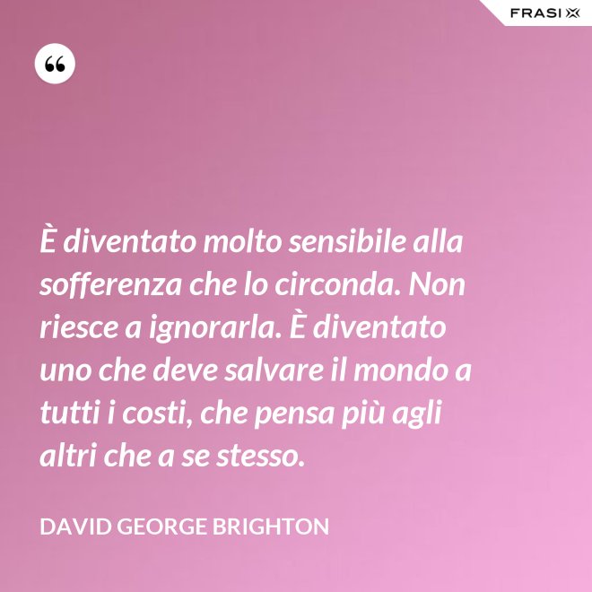 È diventato molto sensibile alla sofferenza che lo circonda. Non riesce a ignorarla. È diventato uno che deve salvare il mondo a tutti i costi, che pensa più agli altri che a se stesso. - David George Brighton