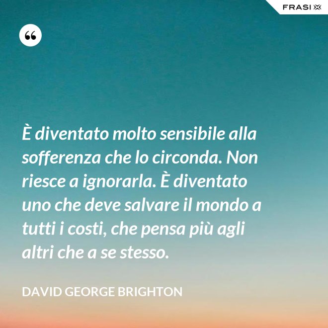 È diventato molto sensibile alla sofferenza che lo circonda. Non riesce a ignorarla. È diventato uno che deve salvare il mondo a tutti i costi, che pensa più agli altri che a se stesso. - David George Brighton