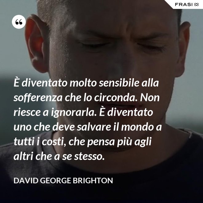 È diventato molto sensibile alla sofferenza che lo circonda. Non riesce a ignorarla. È diventato uno che deve salvare il mondo a tutti i costi, che pensa più agli altri che a se stesso. - David George Brighton