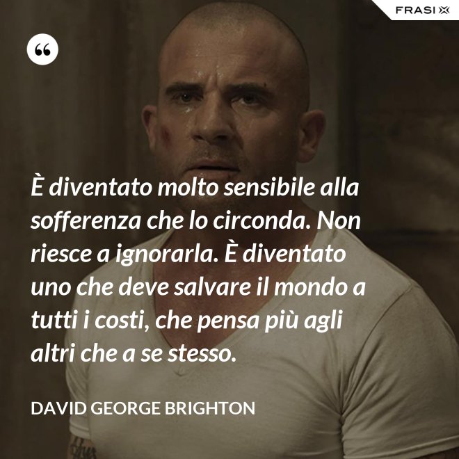 È diventato molto sensibile alla sofferenza che lo circonda. Non riesce a ignorarla. È diventato uno che deve salvare il mondo a tutti i costi, che pensa più agli altri che a se stesso. - David George Brighton
