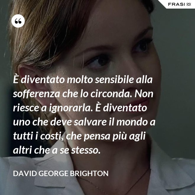 È diventato molto sensibile alla sofferenza che lo circonda. Non riesce a ignorarla. È diventato uno che deve salvare il mondo a tutti i costi, che pensa più agli altri che a se stesso. - David George Brighton