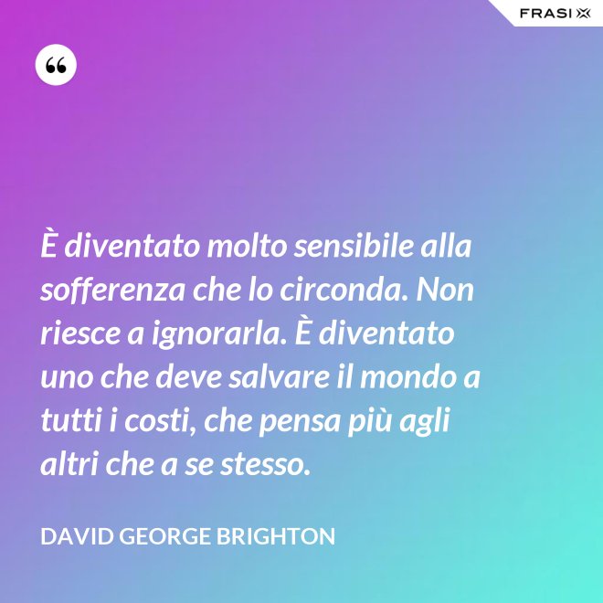 È diventato molto sensibile alla sofferenza che lo circonda. Non riesce a ignorarla. È diventato uno che deve salvare il mondo a tutti i costi, che pensa più agli altri che a se stesso. - David George Brighton