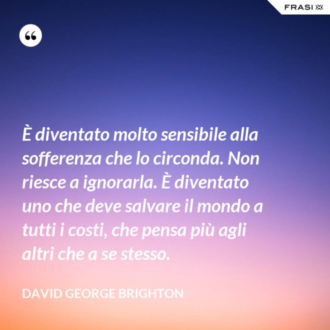 È diventato molto sensibile alla sofferenza che lo circonda. Non riesce a ignorarla. È diventato uno che deve salvare il mondo a tutti i costi, che pensa più agli altri che a se stesso. - David George Brighton