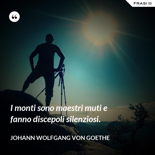 I monti sono maestri muti e fanno discepoli silenziosi. - Johann Wolfgang von Goethe