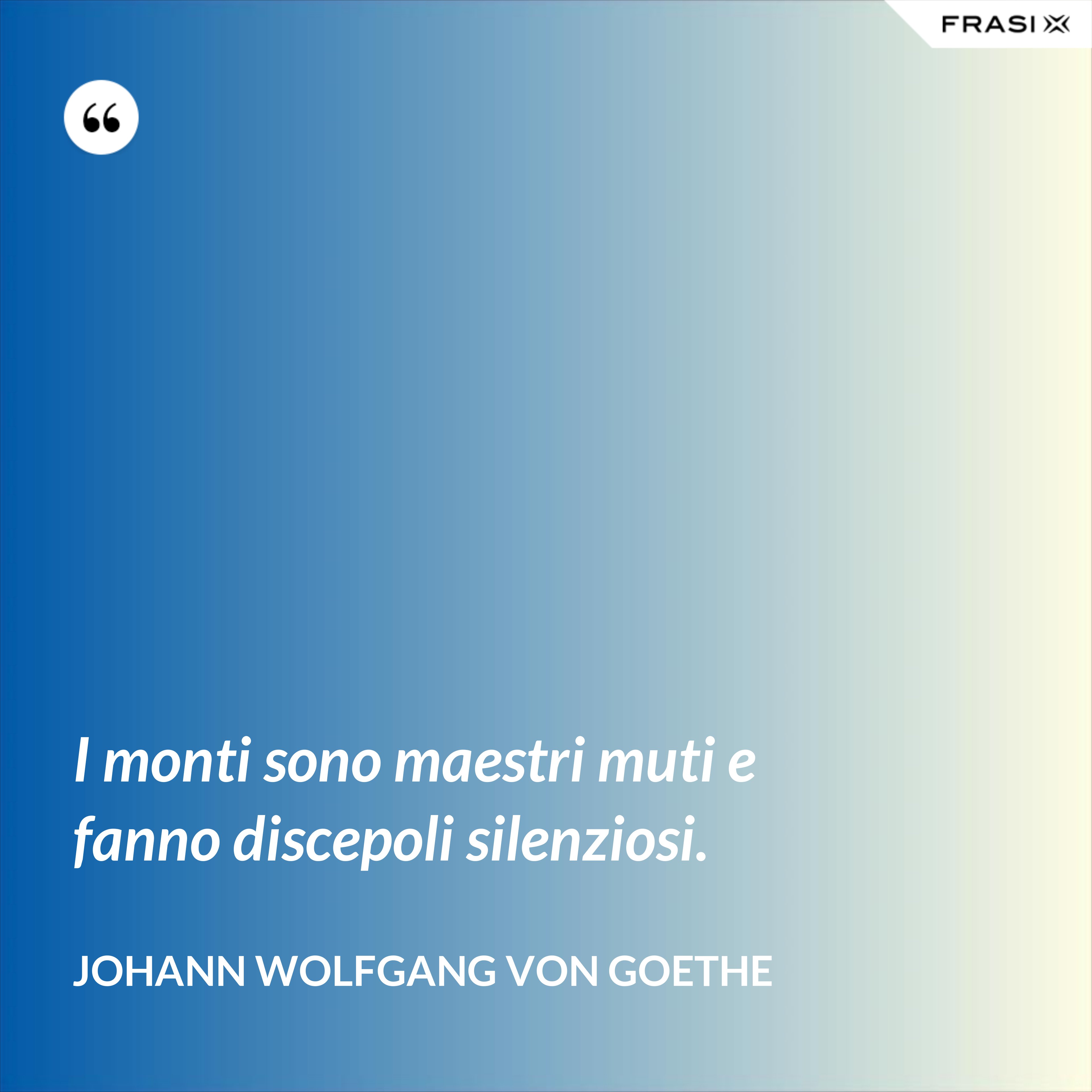 I monti sono maestri muti e fanno discepoli silenziosi. - Johann Wolfgang von Goethe