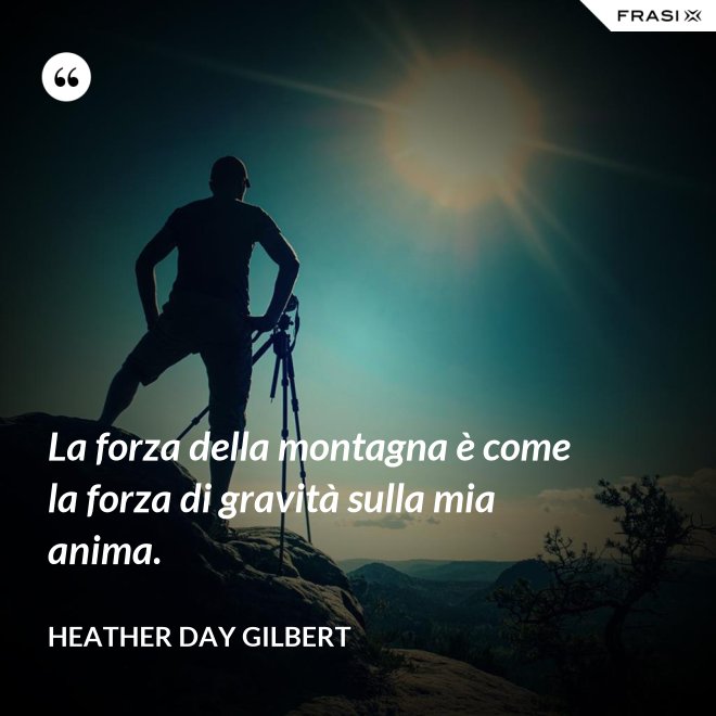 La forza della montagna è come la forza di gravità sulla mia anima. - Heather Day Gilbert