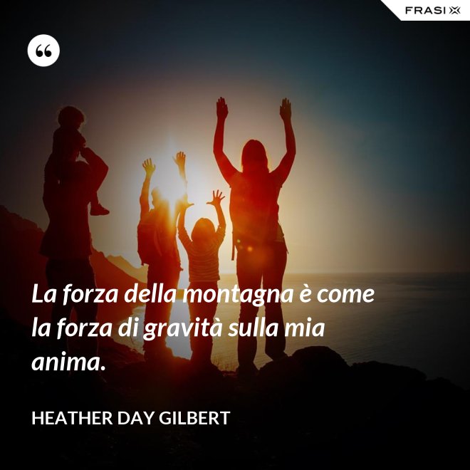 La forza della montagna è come la forza di gravità sulla mia anima. - Heather Day Gilbert