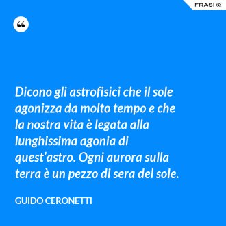 Dicono gli astrofisici che il sole agonizza da molto tempo e che la nostra vita è legata alla lunghissima agonia di quest’astro. Ogni aurora sulla terra è un pezzo di sera del sole. - Guido Ceronetti