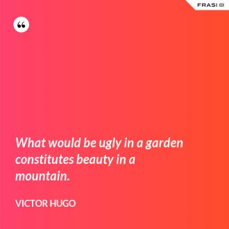 What would be ugly in a garden constitutes beauty in a mountain. - Victor Hugo