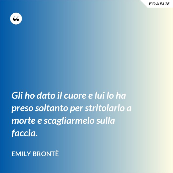 Gli ho dato il cuore e lui lo ha preso soltanto per stritolarlo a morte e scagliarmelo sulla faccia. - Emily Brontë