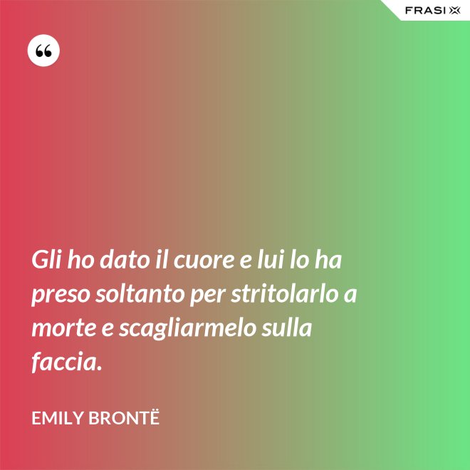 Gli ho dato il cuore e lui lo ha preso soltanto per stritolarlo a morte e scagliarmelo sulla faccia. - Emily Brontë