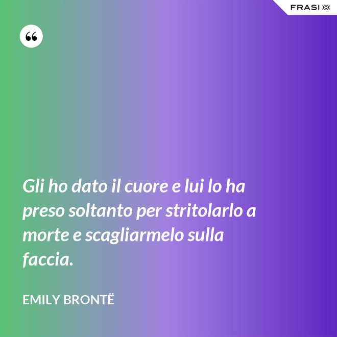 Gli ho dato il cuore e lui lo ha preso soltanto per stritolarlo a morte e scagliarmelo sulla faccia. - Emily Brontë