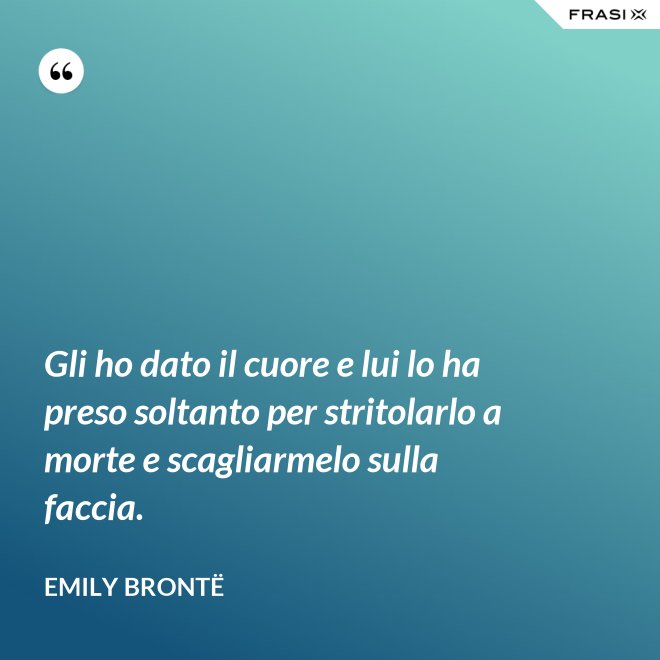 Gli ho dato il cuore e lui lo ha preso soltanto per stritolarlo a morte e scagliarmelo sulla faccia. - Emily Brontë