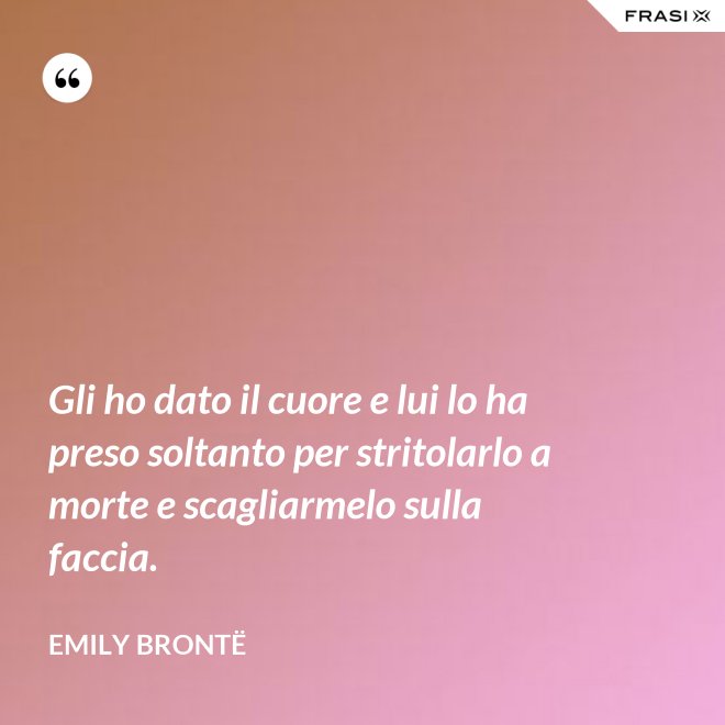 Gli ho dato il cuore e lui lo ha preso soltanto per stritolarlo a morte e scagliarmelo sulla faccia. - Emily Brontë
