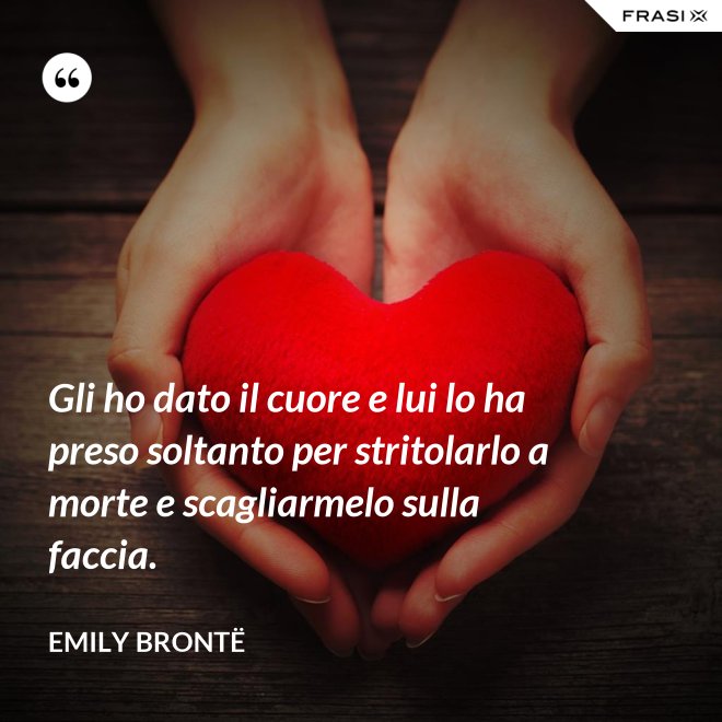 Gli ho dato il cuore e lui lo ha preso soltanto per stritolarlo a morte e scagliarmelo sulla faccia. - Emily Brontë