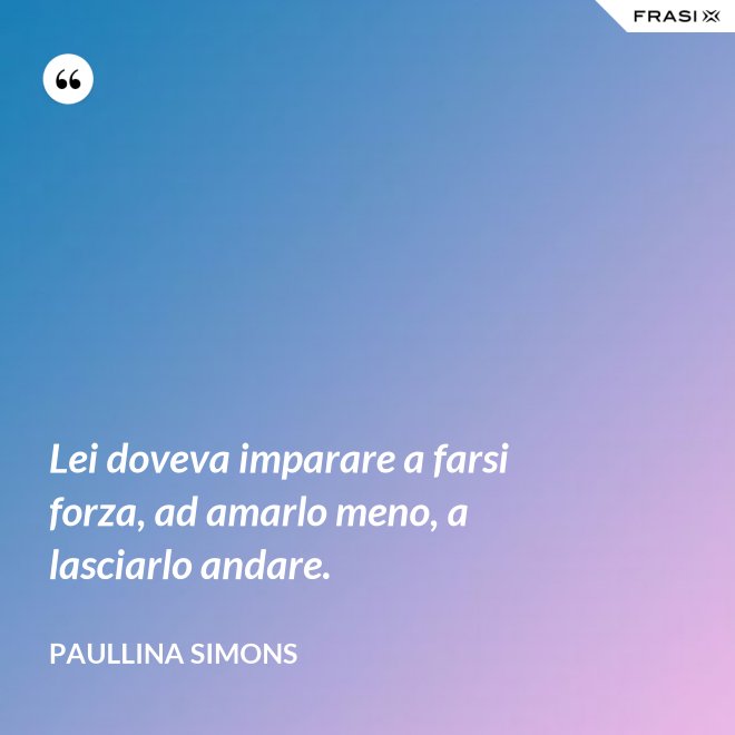 Lei doveva imparare a farsi forza, ad amarlo meno, a lasciarlo andare. - Paullina Simons