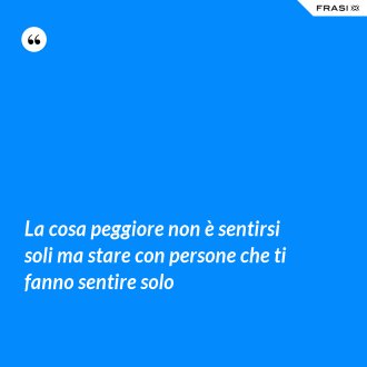 La cosa peggiore non è sentirsi soli ma stare con persone che ti fanno sentire solo - Anonimo