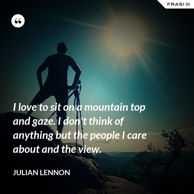 I love to sit on a mountain top and gaze. I don't think of anything but the people I care about and the view. - Julian Lennon