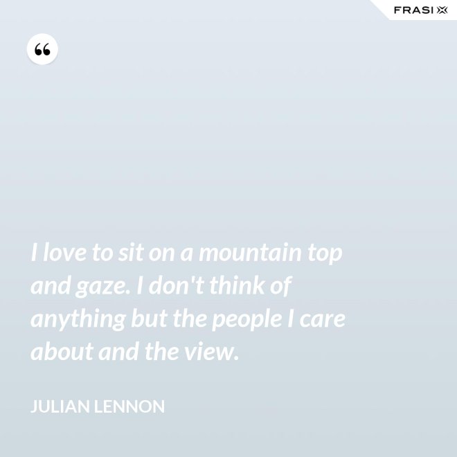 I love to sit on a mountain top and gaze. I don't think of anything but the people I care about and the view. - Julian Lennon