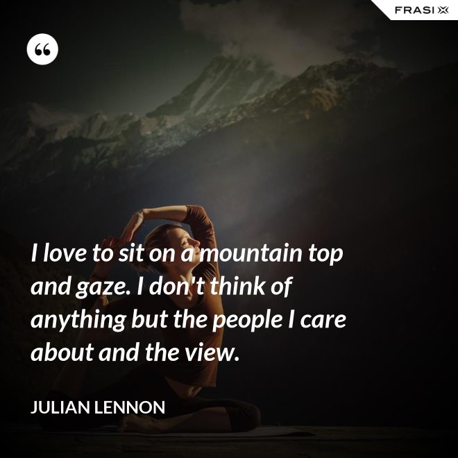 I love to sit on a mountain top and gaze. I don't think of anything but the people I care about and the view. - Julian Lennon
