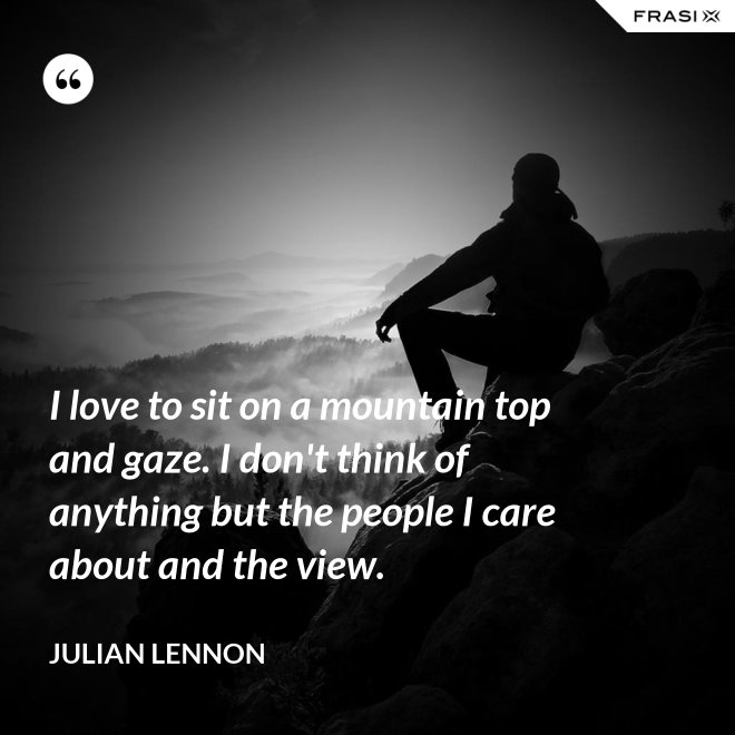 I love to sit on a mountain top and gaze. I don't think of anything but the people I care about and the view. - Julian Lennon