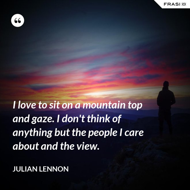I love to sit on a mountain top and gaze. I don't think of anything but the people I care about and the view. - Julian Lennon