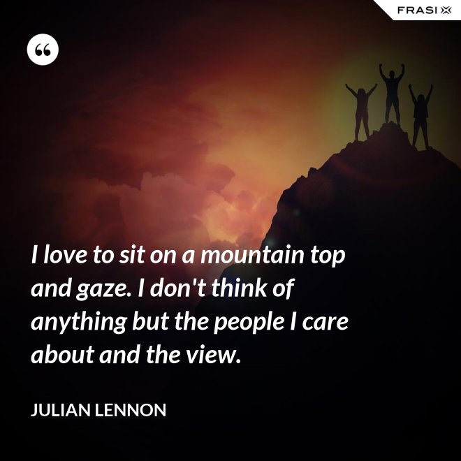 I love to sit on a mountain top and gaze. I don't think of anything but the people I care about and the view. - Julian Lennon