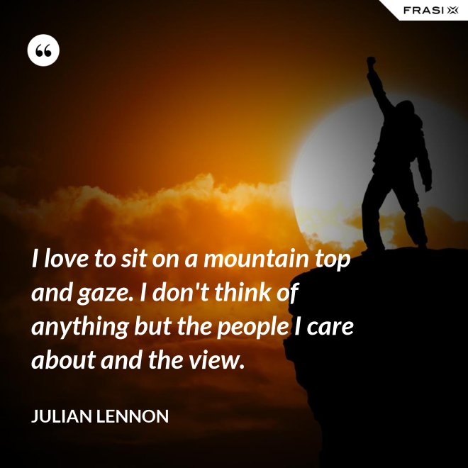 I love to sit on a mountain top and gaze. I don't think of anything but the people I care about and the view. - Julian Lennon