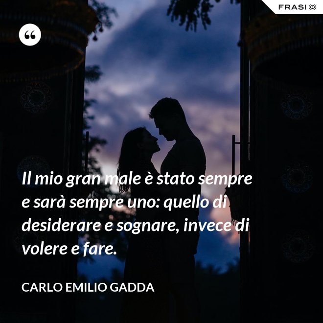 Il mio gran male è stato sempre e sarà sempre uno: quello di desiderare e sognare, invece di volere e fare. - Carlo Emilio Gadda