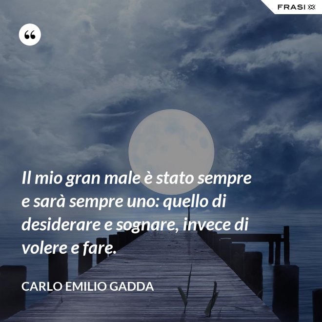 Il mio gran male è stato sempre e sarà sempre uno: quello di desiderare e sognare, invece di volere e fare. - Carlo Emilio Gadda