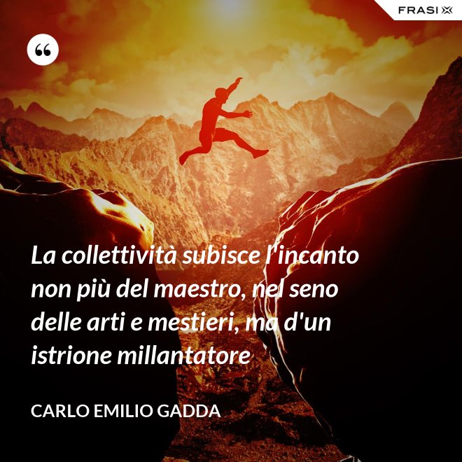 La collettività subisce l'incanto non più del maestro, nel seno delle arti e mestieri, ma d'un istrione millantatore - Carlo Emilio Gadda