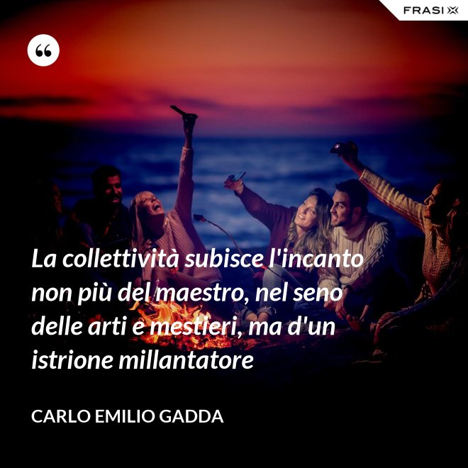 La collettività subisce l'incanto non più del maestro, nel seno delle arti e mestieri, ma d'un istrione millantatore - Carlo Emilio Gadda