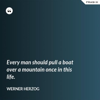 Every man should pull a boat over a mountain once in this life. - Werner Herzog