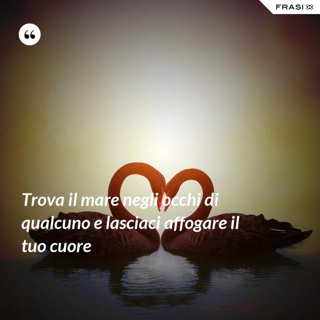 Trova il mare negli occhi di qualcuno e lasciaci affogare il tuo cuore - Anonimo