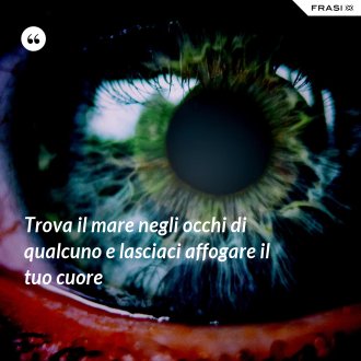 Trova il mare negli occhi di qualcuno e lasciaci affogare il tuo cuore - Anonimo