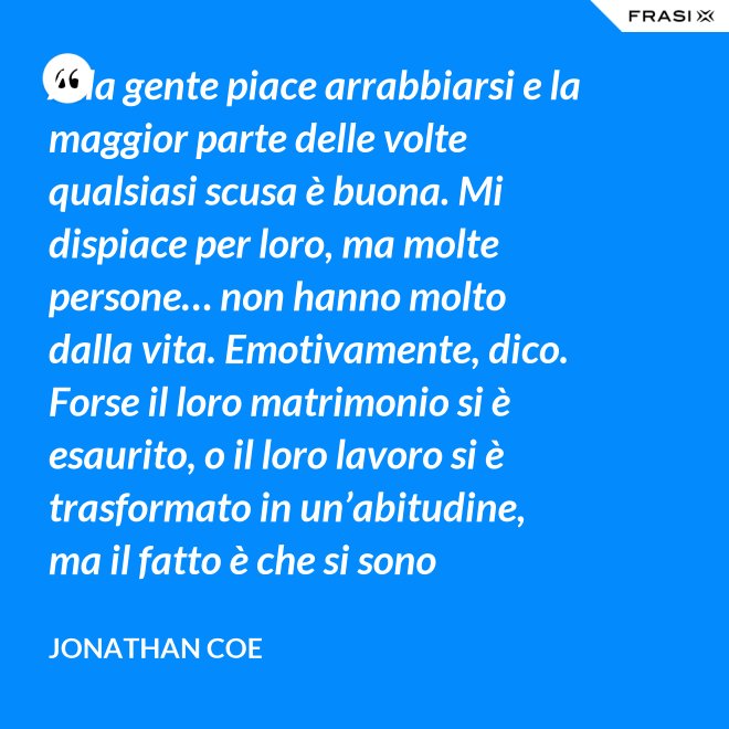Alla gente piace arrabbiarsi e la maggior parte delle volte qualsiasi scusa è buona. Mi dispiace per loro, ma molte persone… non hanno molto dalla vita. Emotivamente, dico. Forse il loro matrimonio si è esaurito, o il loro lavoro si è trasformato in un’abitudine, ma il fatto è che si sono inariditi, hanno smesso di provare emozioni. E non si può vivere senza emozioni, vero? Anche la rabbia è meglio di niente. Comunque ti dà una scossa. - Jonathan Coe