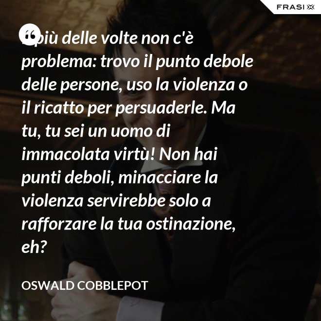 Il più delle volte non c'è problema: trovo il punto debole delle persone, uso la violenza o il ricatto per persuaderle. Ma tu, tu sei un uomo di immacolata virtù! Non hai punti deboli, minacciare la violenza servirebbe solo a rafforzare la tua ostinazione, eh? - Oswald Cobblepot