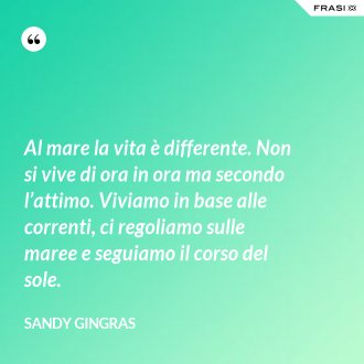 Al mare la vita è differente. Non si vive di ora in ora ma secondo l’attimo. Viviamo in base alle correnti, ci regoliamo sulle maree e seguiamo il corso del sole. - Sandy Gingras