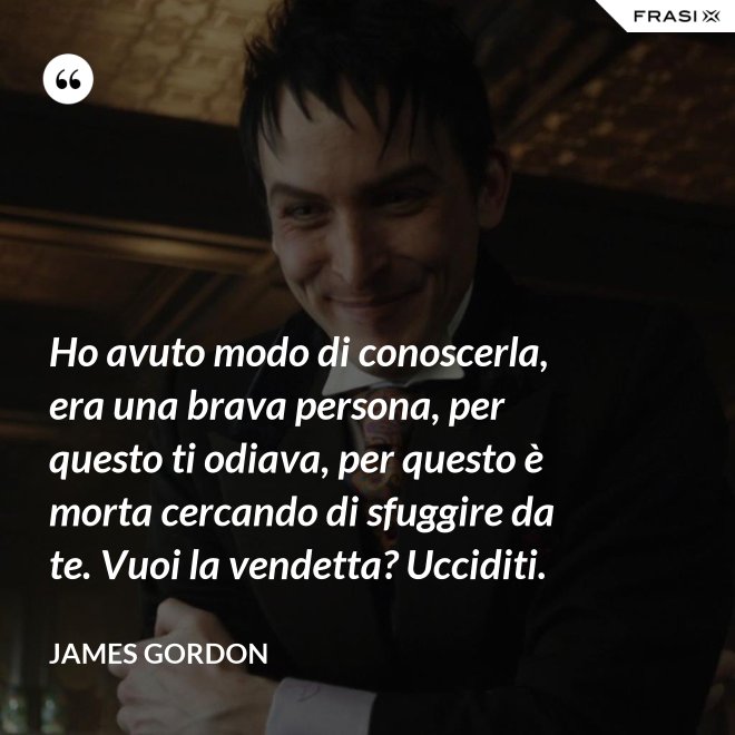 Ho avuto modo di conoscerla, era una brava persona, per questo ti odiava, per questo è morta cercando di sfuggire da te. Vuoi la vendetta? Ucciditi. - James Gordon