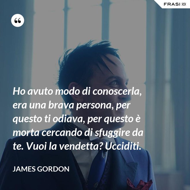 Ho avuto modo di conoscerla, era una brava persona, per questo ti odiava, per questo è morta cercando di sfuggire da te. Vuoi la vendetta? Ucciditi. - James Gordon