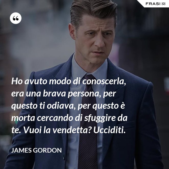 Ho avuto modo di conoscerla, era una brava persona, per questo ti odiava, per questo è morta cercando di sfuggire da te. Vuoi la vendetta? Ucciditi. - James Gordon