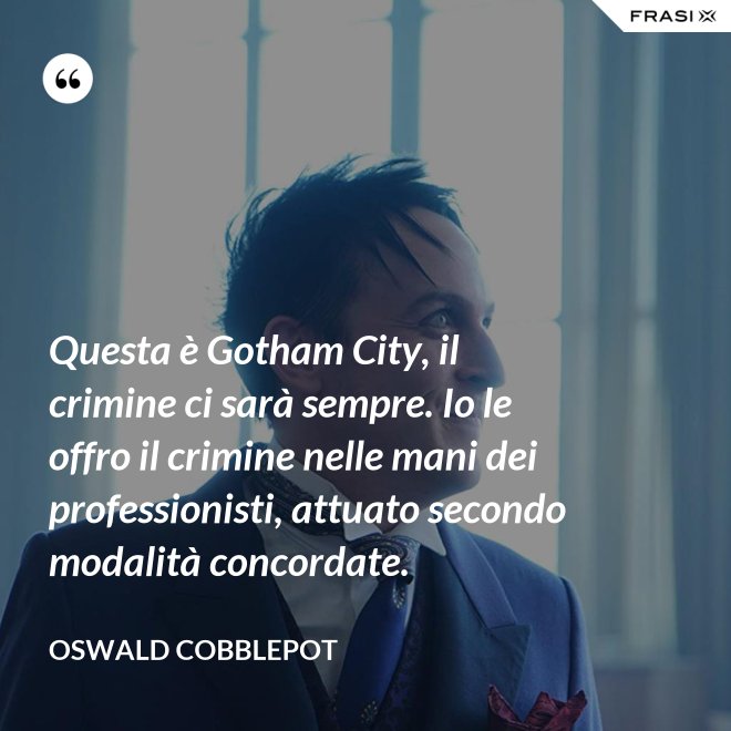Questa è Gotham City, il crimine ci sarà sempre. Io le offro il crimine nelle mani dei professionisti, attuato secondo modalità concordate. - Oswald Cobblepot